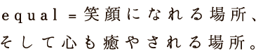 equal [イコール] = 笑顔になれる場所、 そして心も癒やされる場所。