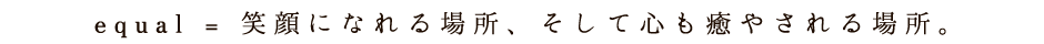 equal [イコール] = 笑顔になれる場所、そして心も癒やされる場所。