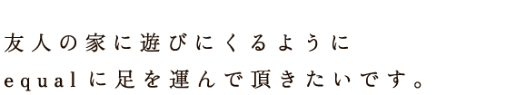 友人の家に遊びにくるようにequal [イコール] に足を運んで頂きたいです。